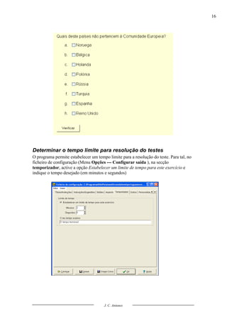 16




Determinar o tempo limite para resolução do testes
O programa permite estabelecer um tempo limite para a resolução do teste. Para tal, no
ficheiro de configuração (Menu Opções --- Configurar saída ), na secção
temporizador, active a opção Estabelecer um limite de tempo para este exercício e
indique o tempo desejado (em minutos e segundos)




                                      J. C. Antunes
 