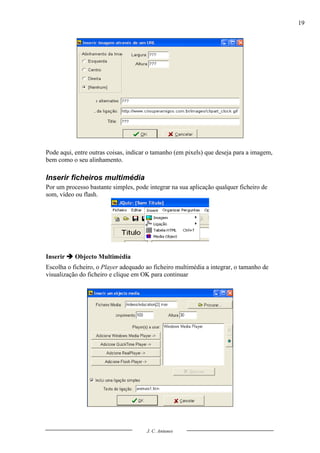 19




Pode aqui, entre outras coisas, indicar o tamanho (em pixels) que deseja para a imagem,
bem como o seu alinhamento.

Inserir ficheiros multimédia
Por um processo bastante simples, pode integrar na sua aplicação qualquer ficheiro de
som, vídeo ou flash.




Inserir  Objecto Multimédia
Escolha o ficheiro, o Player adequado ao ficheiro multimédia a integrar, o tamanho de
visualização do ficheiro e clique em OK para continuar




                                      J. C. Antunes
 