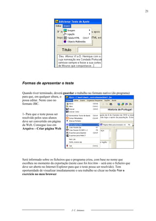 21




Formas de apresentar o teste

Quando tiver terminado, deverá guardar o trabalho no formato nativo (do programa)
para que, em qualquer altura, o
possa editar. Neste caso no
formato JBC.


1- Para que o teste possa ser
resolvido pelos seus alunos
deve ser convertido em página
da Web. Consegue isso em
Arquivo – Criar página Web




Será informado sobre os ficheiros que o programa criou, com base no nome que
escolheu no momento da exportação (neste caso foi hist.htm – será este o ficheiro que
deve ser aberto no Internet Explorer para que o teste possa ser resolvido). Tem
oportunidade de visualizar imediatamente o seu trabalho se clicar no botão Ver o
exercício no meu browser




                                      J. C. Antunes
 