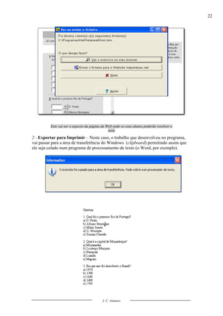 22




          Este vai ser o aspecto da página da Web onde os seus alunos poderão resolver o
                                               teste
2 - Exportar para Imprimir – Neste caso, o trabalho que desenvolveu no programa,
vai passar para a área de transferência do Windows (clipboard) permitindo assim que
ele seja colado num programa de processamento de texto (o Word, por exemplo).




                                           J. C. Antunes
 