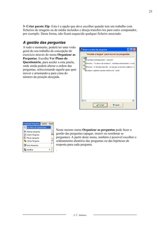 23



3- Criar pacote Zip- Esta é a opção que deve escolher quando tem um trabalho com
ficheiros de imagens ou de média incluídos e deseja transferi-los para outro computador,
por exemplo. Desta forma, não ficará esquecido qualquer ficheiro associado.

A gestão das perguntas
A todo o momento, poderá ter uma visão
geral do seu trabalho de concepção do
exercício através do menu Organizar as
Perguntas. Escolha Ver Plano do
Questionário, para aceder a esta janela,
onde ainda poderá alterar a ordem das
perguntas, seleccionando aquela que quer
mover e arrastando-a para cima do
número da posição desejada.




                         Neste mesmo menu Organizar as perguntas pode fazer a
                         gestão das perguntas (apagar, inserir ou reordenar as
                         perguntas). A partir deste menu, também é possível escolher o
                         ordenamento aleatório das perguntas ou das hipóteses de
                         resposta para cada pergunta.
                         .




                                      J. C. Antunes
 