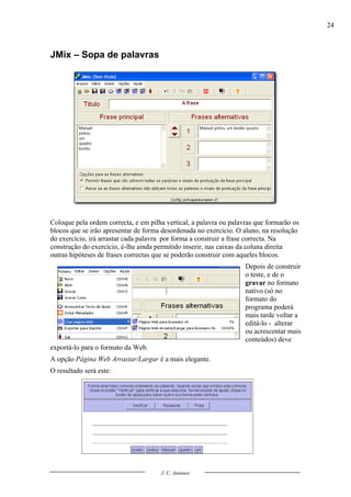 24



JMix – Sopa de palavras




Coloque pela ordem correcta, e em pilha vertical, a palavra ou palavras que formarão os
blocos que se irão apresentar de forma desordenada no exercício. O aluno, na resolução
do exercício, irá arrastar cada palavra por forma a construir a frase correcta. Na
construção do exercício, é-lhe ainda permitido inserir, nas caixas da coluna direita
outras hipóteses de frases correctas que se poderão construir com aqueles blocos.
                                                                    Depois de construir
                                                                    o teste, e de o
                                                                    gravar no formato
                                                                    nativo (só no
                                                                    formato do
                                                                    programa poderá
                                                                    mais tarde voltar a
                                                                    editá-lo - alterar
                                                                    ou acrescentar mais
                                                                    conteúdos) deve
exportá-lo para o formato da Web.
A opção Página Web Arrastar/Largar é a mais elegante.
O resultado será este:




                                      J. C. Antunes
 