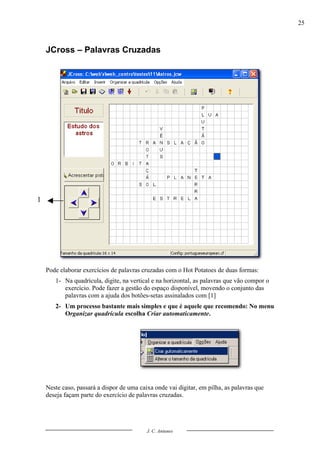25



    JCross – Palavras Cruzadas




1




    Pode elaborar exercícios de palavras cruzadas com o Hot Potatoes de duas formas:
       1- Na quadrícula, digite, na vertical e na horizontal, as palavras que vão compor o
          exercício. Pode fazer a gestão do espaço disponível, movendo o conjunto das
          palavras com a ajuda dos botões-setas assinalados com [1]
       2- Um processo bastante mais simples e que é aquele que recomendo: No menu
          Organizar quadrícula escolha Criar automaticamente.




    Neste caso, passará a dispor de uma caixa onde vai digitar, em pilha, as palavras que
    deseja façam parte do exercício de palavras cruzadas.




                                           J. C. Antunes
 