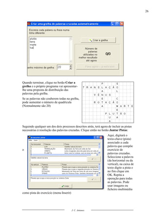 26




Quando terminar, clique no botão Criar a
grelha e o próprio programa vai apresentar-
lhe uma proposta de distribuição das
palavras pela grelha.
Se as palavras não couberem todas na grelha,
pode aumentar o número de quadrícula
(Normalmente são 20)




Seguindo qualquer um dos dois processos descritos atrás, terá agora de incluir as pistas
necessárias à resolução das palavras cruzadas. Clique então no botão Juntar Pistas:
                                                                    Aqui, digitará o
                                                                    texto-chave (pista)
                                                                    associado a cada
                                                                    palavra que compõe
o                                                                   exercício de
                                                                    palavras cruzadas.
                                                                    Seleccione a palavra
                                                                    (da horizontal ou da
                                                                    vertical), na caixa de
                                                                    texto digite a pista e
                                                                    no fim clique em
                                                                    OK. Repita a
                                                                    operação para todas
                                                                    as palavras. Pode
                                                                    usar imagens ou
                                                                    ficheiro multimédia
como pista do exercício (menu Inserir)




                                         J. C. Antunes
 