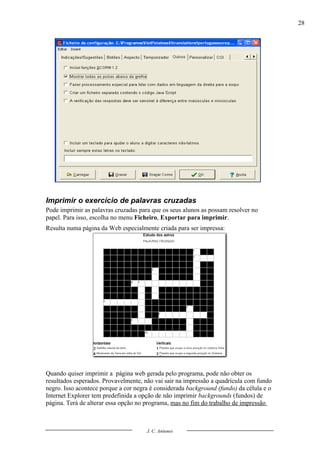 28




Imprimir o exercício de palavras cruzadas
Pode imprimir as palavras cruzadas para que os seus alunos as possam resolver no
papel. Para isso, escolha no menu Ficheiro, Exportar para imprimir.
Resulta numa página da Web especialmente criada para ser impressa:




Quando quiser imprimir a página web gerada pelo programa, pode não obter os
resultados esperados. Provavelmente, não vai sair na impressão a quadrícula com fundo
negro. Isso acontece porque a cor negra é considerada background (fundo) da célula e o
Internet Explorer tem predefinida a opção de não imprimir backgrounds (fundos) de
página. Terá de alterar essa opção no programa, mas no fim do trabalho de impressão



                                      J. C. Antunes
 