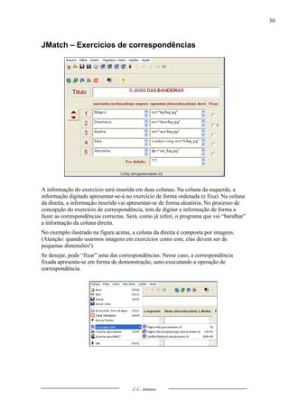 30



JMatch – Exercícios de correspondências




A informação do exercício será inserida em duas colunas. Na coluna da esquerda, a
informação digitada apresentar-se-á no exercício de forma ordenada (e fixa). Na coluna
da direita, a informação inserida vai apresentar-se de forma aleatória. No processo de
concepção do exercício de correspondência, tem de digitar a informação de forma a
fazer as correspondências correctas. Será, como já referi, o programa que vai “baralhar”
a informação da coluna direita.
No exemplo ilustrado na figura acima, a coluna da direita é composta por imagens.
(Atenção: quando usarmos imagens em exercícios como este, elas devem ser de
pequenas dimensões!).
Se desejar, pode “fixar” uma das correspondências. Nesse caso, a correspondência
fixada apresenta-se em forma de demonstração, auto-executando a operação de
correspondência.




                                       J. C. Antunes
 