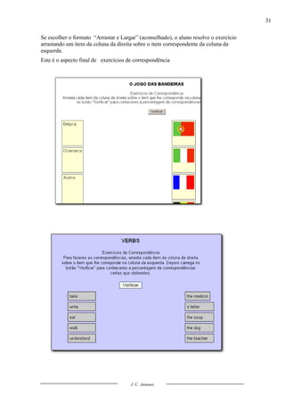 31

Se escolher o formato “Arrastar e Largar” (aconselhado), o aluno resolve o exercício
arrastando um item da coluna da direita sobre o item correspondente da coluna da
esquerda.
Este é o aspecto final de exercícios de correspondência




                                      J. C. Antunes
 