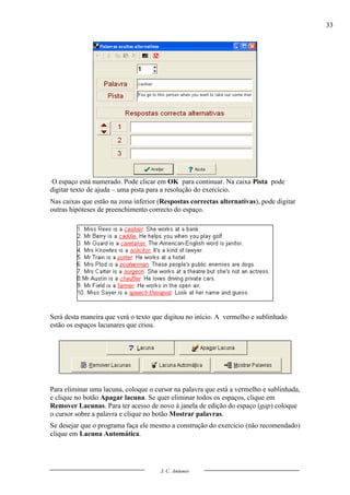 33




 O espaço está numerado. Pode clicar em OK para continuar. Na caixa Pista pode
digitar texto de ajuda – uma pista para a resolução do exercício.
Nas caixas que estão na zona inferior (Respostas correctas alternativas), pode digitar
outras hipóteses de preenchimento correcto do espaço.




Será desta maneira que verá o texto que digitou no início. A vermelho e sublinhado
estão os espaços lacunares que criou.




Para eliminar uma lacuna, coloque o cursor na palavra que está a vermelho e sublinhada,
e clique no botão Apagar lacuna. Se quer eliminar todos os espaços, clique em
Remover Lacunas. Para ter acesso de novo à janela de edição do espaço (gap) coloque
o cursor sobre a palavra e clique no botão Mostrar palavras.
Se desejar que o programa faça ele mesmo a construção do exercício (não recomendado)
clique em Lacuna Automática.




                                      J. C. Antunes
 