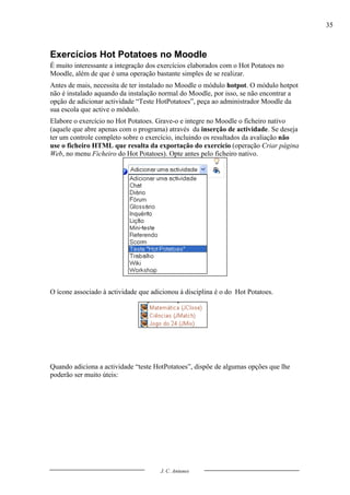 35



Exercícios Hot Potatoes no Moodle
É muito interessante a integração dos exercícios elaborados com o Hot Potatoes no
Moodle, além de que é uma operação bastante simples de se realizar.
Antes de mais, necessita de ter instalado no Moodle o módulo hotpot. O módulo hotpot
não é instalado aquando da instalação normal do Moodle, por isso, se não encontrar a
opção de adicionar actividade “Teste HotPotatoes”, peça ao administrador Moodle da
sua escola que active o módulo.
Elabore o exercício no Hot Potatoes. Grave-o e integre no Moodle o ficheiro nativo
(aquele que abre apenas com o programa) através da inserção de actividade. Se deseja
ter um controle completo sobre o exercício, incluindo os resultados da avaliação não
use o ficheiro HTML que resulta da exportação do exercício (operação Criar página
Web, no menu Ficheiro do Hot Potatoes). Opte antes pelo ficheiro nativo.




O ícone associado à actividade que adicionou à disciplina é o do Hot Potatoes.




Quando adiciona a actividade “teste HotPotatoes”, dispõe de algumas opções que lhe
poderão ser muito úteis:




                                      J. C. Antunes
 