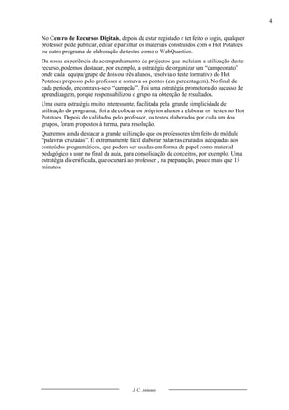 4

No Centro de Recursos Digitais, depois de estar registado e ter feito o login, qualquer
professor pode publicar, editar e partilhar os materiais construídos com o Hot Potatoes
ou outro programa de elaboração de testes como o WebQuestion.
Da nossa experiência de acompanhamento de projectos que incluíam a utilização deste
recurso, podemos destacar, por exemplo, a estratégia de organizar um “campeonato”
onde cada equipa/grupo de dois ou três alunos, resolvia o teste formativo do Hot
Potatoes proposto pelo professor e somava os pontos (em percentagem). No final de
cada período, encontrava-se o “campeão”. Foi uma estratégia promotora do sucesso de
aprendizagem, porque responsabilizou o grupo na obtenção de resultados.
Uma outra estratégia muito interessante, facilitada pela grande simplicidade de
utilização do programa, foi a de colocar os próprios alunos a elaborar os testes no Hot
Potatoes. Depois de validados pelo professor, os testes elaborados por cada um dos
grupos, foram propostos à turma, para resolução.
Queremos ainda destacar a grande utilização que os professores têm feito do módulo
“palavras cruzadas”. É extremamente fácil elaborar palavras cruzadas adequadas aos
conteúdos programáticos, que podem ser usadas em forma de papel como material
pedagógico a usar no final da aula, para consolidação de conceitos, por exemplo. Uma
estratégia diversificada, que ocupará ao professor , na preparação, pouco mais que 15
minutos.




                                       J. C. Antunes
 