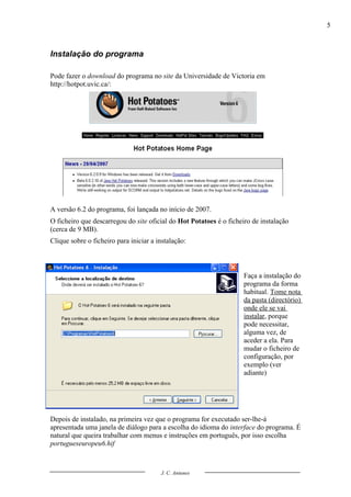 5



Instalação do programa

Pode fazer o download do programa no site da Universidade de Victoria em
http://hotpot.uvic.ca/:




A versão 6.2 do programa, foi lançada no início de 2007.
O ficheiro que descarregou do site oficial do Hot Potatoes é o ficheiro de instalação
(cerca de 9 MB).
Clique sobre o ficheiro para iniciar a instalação:



                                                                     Faça a instalação do
                                                                     programa da forma
                                                                     habitual. Tome nota
                                                                     da pasta (directório)
                                                                     onde ele se vai
                                                                     instalar, porque
                                                                     pode necessitar,
                                                                     alguma vez, de
                                                                     aceder a ela. Para
                                                                     mudar o ficheiro de
                                                                     configuração, por
                                                                     exemplo (ver
                                                                     adiante)




Depois de instalado, na primeira vez que o programa for executado ser-lhe-á
apresentada uma janela de diálogo para a escolha do idioma do interface do programa. É
natural que queira trabalhar com menus e instruções em português, por isso escolha
portugueseuropeu6.hif



                                        J. C. Antunes
 