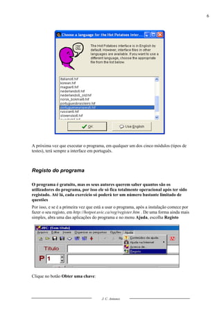 6




A próxima vez que executar o programa, em qualquer um dos cinco módulos (tipos de
testes), terá sempre a interface em português.



Registo do programa

O programa é gratuito, mas os seus autores querem saber quantos são os
utilizadores do programa, por isso ele só fica totalmente operacional após ter sido
registado. Até lá, cada exercício só poderá ter um número bastante limitado de
questões
Por isso, e se é a primeira vez que está a usar o programa, após a instalação comece por
fazer o seu registo, em http://hotpot.uvic.ca/reg/register.htm . De uma forma ainda mais
simples, abra uma das aplicações do programa e no menu Ajuda, escolha Registo




Clique no botão Obter uma chave:



                                       J. C. Antunes
 
