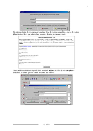 7




Na página oficial do programa, preencha a ficha de registo para obter a chave de registo
(Registration Key) que irá receber, instantes depois, através de e-mail.




Já da posse da chave de registo, volte ao menu Ajuda escolha de novo Registo e
introduza os dados que lhe foram enviados por e-mail:




                                       J. C. Antunes
 
