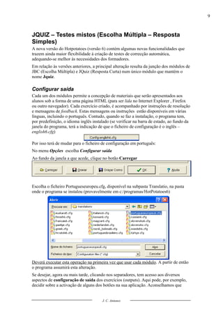 9



JQUIZ – Testes mistos (Escolha Múltipla – Resposta
Simples)
A nova versão do Hotpotatoes (versão 6) contém algumas novas funcionalidades que
trazem ainda maior flexibilidade à criação de testes de correcção automática,
adequando-se melhor às necessidades dos formadores.
Em relação às versões anteriores, a principal alteração resulta da junção dos módulos de
JBC (Escolha Múltipla) e JQuiz (Resposta Curta) num único módulo que mantém o
nome Jquiz.

Configurar saída
Cada um dos módulos permite a concepção de materiais que serão apresentados aos
alunos sob a forma de uma página HTML (para ser lida no Internet Explorer , Firefox
ou outro navegador). Cada exercício criado, é acompanhado por instruções de resolução
e mensagens de feedback. Estas mensagens ou instruções estão disponíveis em várias
línguas, incluindo o português. Contudo, quando se faz a instalação, o programa tem,
por predefinição, o idioma inglês instalado (se verificar na barra de estado, ao fundo da
janela do programa, terá a indicação de que o ficheiro de configuração é o inglês –
english6.cfg)

Por isso terá de mudar para o ficheiro de configuração em português:
No menu Opções escolha Configurar saída
Ao fundo da janela a que acede, clique no botão Carregar




Escolha o ficheiro Portugueseuropeu.cfg, disponível na subpasta Translatio, na pasta
onde o programa se instalou (provavelmente em c:/programas/HotPotatoes6)




Deverá executar esta operação na primeira vez que usar cada módulo. A partir de então
o programa assumirá esta alteração.
Se desejar, agora ou mais tarde, clicando nos separadores, tem acesso aos diversos
aspectos de configuração de saída dos exercícios (outputs). Aqui pode, por exemplo,
decidir sobre a activação de alguns dos botões na sua aplicação. Aconselhamos que


                                       J. C. Antunes
 