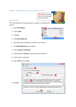 Adding a Text Reading to your Hot Potatoes activities
Add a reading
 For this example we are going to place a reading in a multiple choice
question
1. Open Hot Potatoes
2. Choose JQuiz
3. Click File
4. Click Add Reading Text
5. Note where your reading text is located or if it is copied
6. The Add Reading text pop up appears
7. Check Include a reading text
8. Choose either the Browse… button (to locate a text file) or
9. Paste in (type) copied text
10. Type a Title for the reading
11. Click OK
Don’t type! All exercise
text is on the last page
of this document.
 