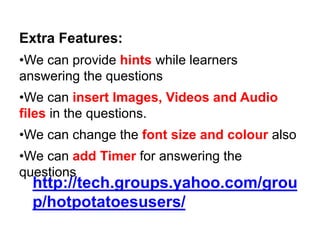 Extra Features:
•We can provide hints while learners
answering the questions
•We can insert Images, Videos and Audio
files in the questions.
•We can change the font size and colour also
•We can add Timer for answering the
questions
http://tech.groups.yahoo.com/grou
p/hotpotatoesusers/
 