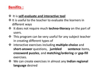 Benifits :
 It is self-evaluate and interactive tool
 It is useful to the teacher to evaluate the learners in
different ways
 It does not require much techno-literacy on the part of
users.
 This program can be very useful for any subject teacher
in creating different types of
 interactive exercises including multiple-choice and
short-answer questions, jumbled sentence items,
crossword puzzles, and matching/ordering or gap-fill
exercises.
 We can create exercises in almost any Indian regional
language desired
 