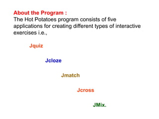 About the Program :
The Hot Potatoes program consists of five
applications for creating different types of interactive
exercises i.e.,
Jquiz
Jcloze
Jmatch
Jcross
JMix.
 