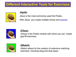 Different Interactive Tools for Exercises
Jquiz:
JQuiz is the most commonly used Hot Potato.
With JQuiz you create multiple choice and quizzes.
JCloze:
JCloze is the Potato module with which you can create
gap-fill exercises.
JMatch:
JMatch allows for the creation of extensive matching
exercises, including drag and drop types.
 