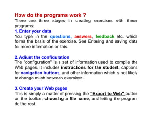 How do the programs work ?
There are three stages in creating exercises with these
programs:
1. Enter your data
You type in the questions, answers, feedback etc. which
forms the basis of the exercise. See Entering and saving data
for more information on this.
2. Adjust the configuration
The "configuration" is a set of information used to compile the
Web pages. It includes instructions for the student, captions
for navigation buttons, and other information which is not likely
to change much between exercises.
3. Create your Web pages
This is simply a matter of pressing the "Export to Web" button
on the toolbar, choosing a file name, and letting the program
do the rest.
 