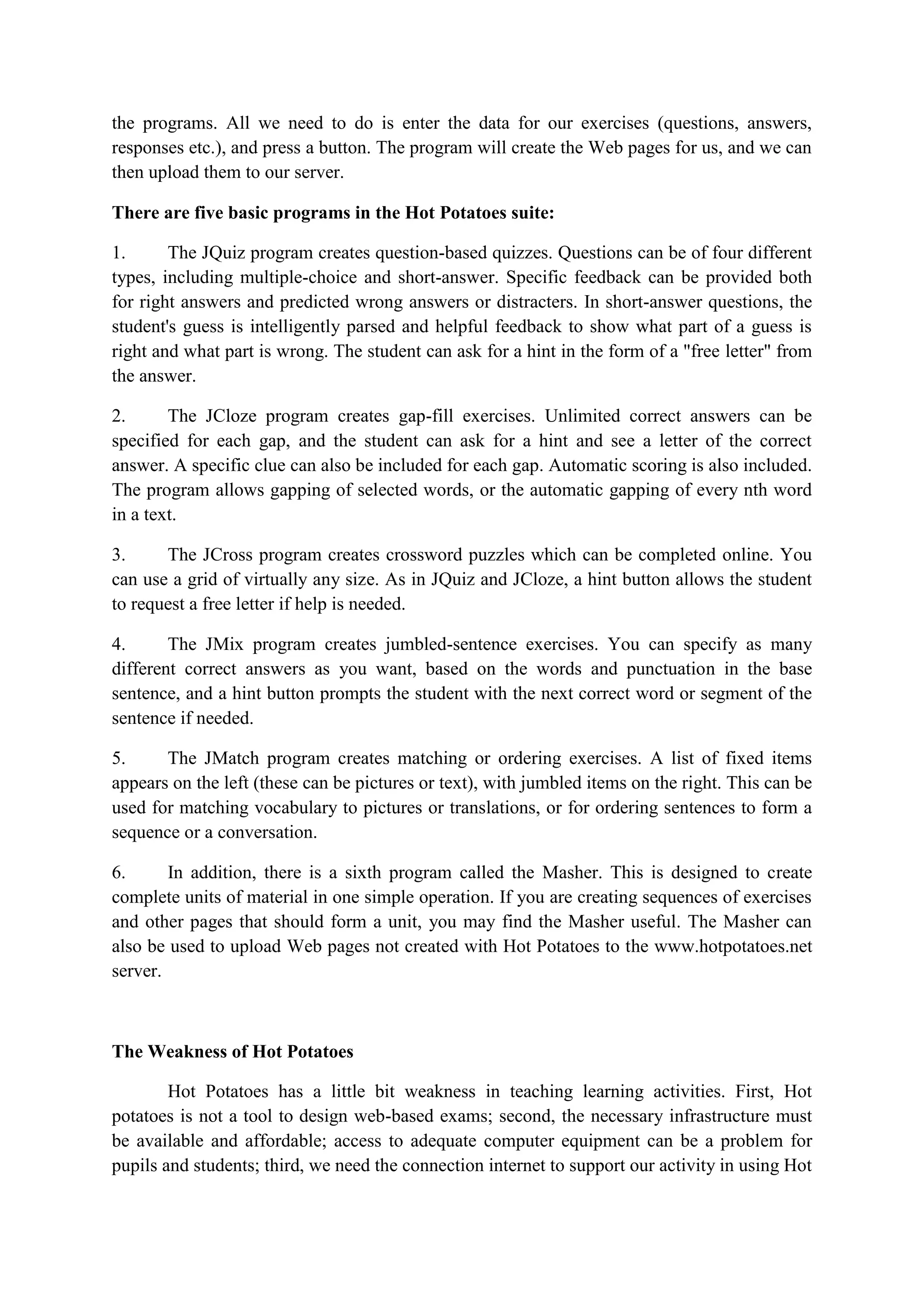 the programs. All we need to do is enter the data for our exercises (questions, answers,
responses etc.), and press a button. The program will create the Web pages for us, and we can
then upload them to our server.
There are five basic programs in the Hot Potatoes suite:
1.
The JQuiz program creates question-based quizzes. Questions can be of four different
types, including multiple-choice and short-answer. Specific feedback can be provided both
for right answers and predicted wrong answers or distracters. In short-answer questions, the
student's guess is intelligently parsed and helpful feedback to show what part of a guess is
right and what part is wrong. The student can ask for a hint in the form of a "free letter" from
the answer.
2.
The JCloze program creates gap-fill exercises. Unlimited correct answers can be
specified for each gap, and the student can ask for a hint and see a letter of the correct
answer. A specific clue can also be included for each gap. Automatic scoring is also included.
The program allows gapping of selected words, or the automatic gapping of every nth word
in a text.
3.
The JCross program creates crossword puzzles which can be completed online. You
can use a grid of virtually any size. As in JQuiz and JCloze, a hint button allows the student
to request a free letter if help is needed.
4.
The JMix program creates jumbled-sentence exercises. You can specify as many
different correct answers as you want, based on the words and punctuation in the base
sentence, and a hint button prompts the student with the next correct word or segment of the
sentence if needed.
5.
The JMatch program creates matching or ordering exercises. A list of fixed items
appears on the left (these can be pictures or text), with jumbled items on the right. This can be
used for matching vocabulary to pictures or translations, or for ordering sentences to form a
sequence or a conversation.
6.
In addition, there is a sixth program called the Masher. This is designed to create
complete units of material in one simple operation. If you are creating sequences of exercises
and other pages that should form a unit, you may find the Masher useful. The Masher can
also be used to upload Web pages not created with Hot Potatoes to the www.hotpotatoes.net
server.

The Weakness of Hot Potatoes
Hot Potatoes has a little bit weakness in teaching learning activities. First, Hot
potatoes is not a tool to design web-based exams; second, the necessary infrastructure must
be available and affordable; access to adequate computer equipment can be a problem for
pupils and students; third, we need the connection internet to support our activity in using Hot

 