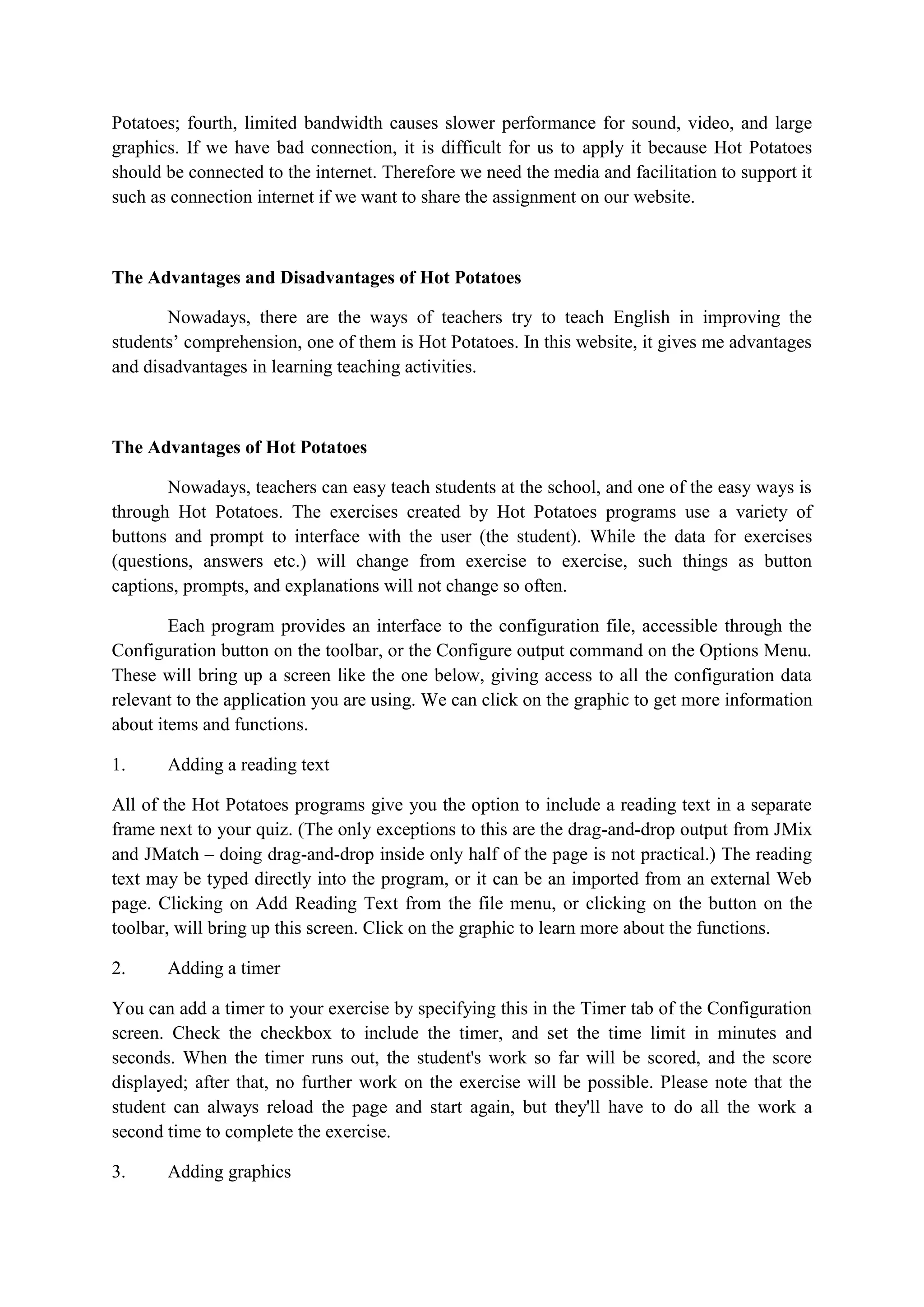 Potatoes; fourth, limited bandwidth causes slower performance for sound, video, and large
graphics. If we have bad connection, it is difficult for us to apply it because Hot Potatoes
should be connected to the internet. Therefore we need the media and facilitation to support it
such as connection internet if we want to share the assignment on our website.

The Advantages and Disadvantages of Hot Potatoes
Nowadays, there are the ways of teachers try to teach English in improving the
students‟ comprehension, one of them is Hot Potatoes. In this website, it gives me advantages
and disadvantages in learning teaching activities.

The Advantages of Hot Potatoes
Nowadays, teachers can easy teach students at the school, and one of the easy ways is
through Hot Potatoes. The exercises created by Hot Potatoes programs use a variety of
buttons and prompt to interface with the user (the student). While the data for exercises
(questions, answers etc.) will change from exercise to exercise, such things as button
captions, prompts, and explanations will not change so often.
Each program provides an interface to the configuration file, accessible through the
Configuration button on the toolbar, or the Configure output command on the Options Menu.
These will bring up a screen like the one below, giving access to all the configuration data
relevant to the application you are using. We can click on the graphic to get more information
about items and functions.
1.

Adding a reading text

All of the Hot Potatoes programs give you the option to include a reading text in a separate
frame next to your quiz. (The only exceptions to this are the drag-and-drop output from JMix
and JMatch – doing drag-and-drop inside only half of the page is not practical.) The reading
text may be typed directly into the program, or it can be an imported from an external Web
page. Clicking on Add Reading Text from the file menu, or clicking on the button on the
toolbar, will bring up this screen. Click on the graphic to learn more about the functions.
2.

Adding a timer

You can add a timer to your exercise by specifying this in the Timer tab of the Configuration
screen. Check the checkbox to include the timer, and set the time limit in minutes and
seconds. When the timer runs out, the student's work so far will be scored, and the score
displayed; after that, no further work on the exercise will be possible. Please note that the
student can always reload the page and start again, but they'll have to do all the work a
second time to complete the exercise.
3.

Adding graphics

 