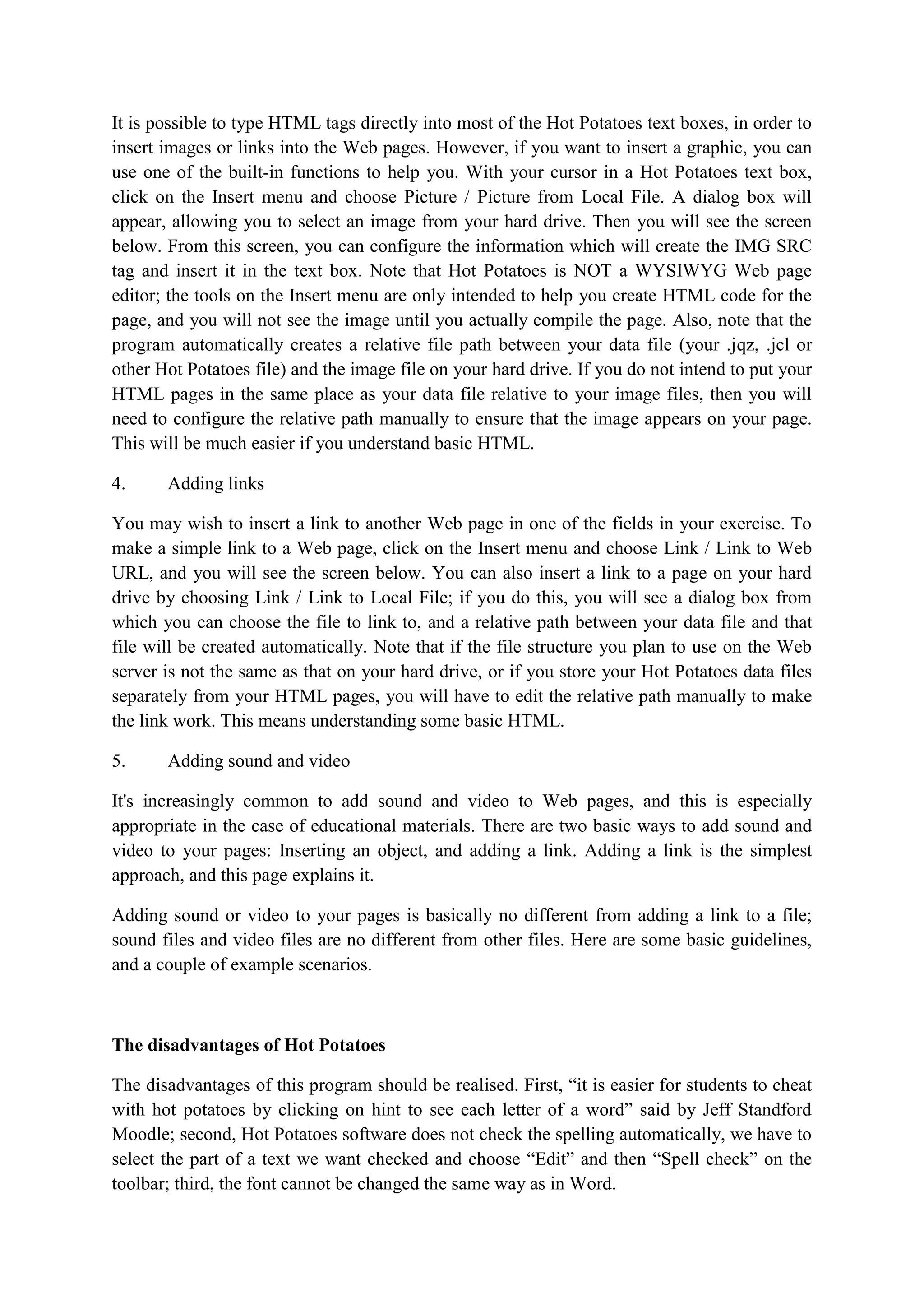 It is possible to type HTML tags directly into most of the Hot Potatoes text boxes, in order to
insert images or links into the Web pages. However, if you want to insert a graphic, you can
use one of the built-in functions to help you. With your cursor in a Hot Potatoes text box,
click on the Insert menu and choose Picture / Picture from Local File. A dialog box will
appear, allowing you to select an image from your hard drive. Then you will see the screen
below. From this screen, you can configure the information which will create the IMG SRC
tag and insert it in the text box. Note that Hot Potatoes is NOT a WYSIWYG Web page
editor; the tools on the Insert menu are only intended to help you create HTML code for the
page, and you will not see the image until you actually compile the page. Also, note that the
program automatically creates a relative file path between your data file (your .jqz, .jcl or
other Hot Potatoes file) and the image file on your hard drive. If you do not intend to put your
HTML pages in the same place as your data file relative to your image files, then you will
need to configure the relative path manually to ensure that the image appears on your page.
This will be much easier if you understand basic HTML.
4.

Adding links

You may wish to insert a link to another Web page in one of the fields in your exercise. To
make a simple link to a Web page, click on the Insert menu and choose Link / Link to Web
URL, and you will see the screen below. You can also insert a link to a page on your hard
drive by choosing Link / Link to Local File; if you do this, you will see a dialog box from
which you can choose the file to link to, and a relative path between your data file and that
file will be created automatically. Note that if the file structure you plan to use on the Web
server is not the same as that on your hard drive, or if you store your Hot Potatoes data files
separately from your HTML pages, you will have to edit the relative path manually to make
the link work. This means understanding some basic HTML.
5.

Adding sound and video

It's increasingly common to add sound and video to Web pages, and this is especially
appropriate in the case of educational materials. There are two basic ways to add sound and
video to your pages: Inserting an object, and adding a link. Adding a link is the simplest
approach, and this page explains it.
Adding sound or video to your pages is basically no different from adding a link to a file;
sound files and video files are no different from other files. Here are some basic guidelines,
and a couple of example scenarios.

The disadvantages of Hot Potatoes
The disadvantages of this program should be realised. First, “it is easier for students to cheat
with hot potatoes by clicking on hint to see each letter of a word” said by Jeff Standford
Moodle; second, Hot Potatoes software does not check the spelling automatically, we have to
select the part of a text we want checked and choose “Edit” and then “Spell check” on the
toolbar; third, the font cannot be changed the same way as in Word.

 