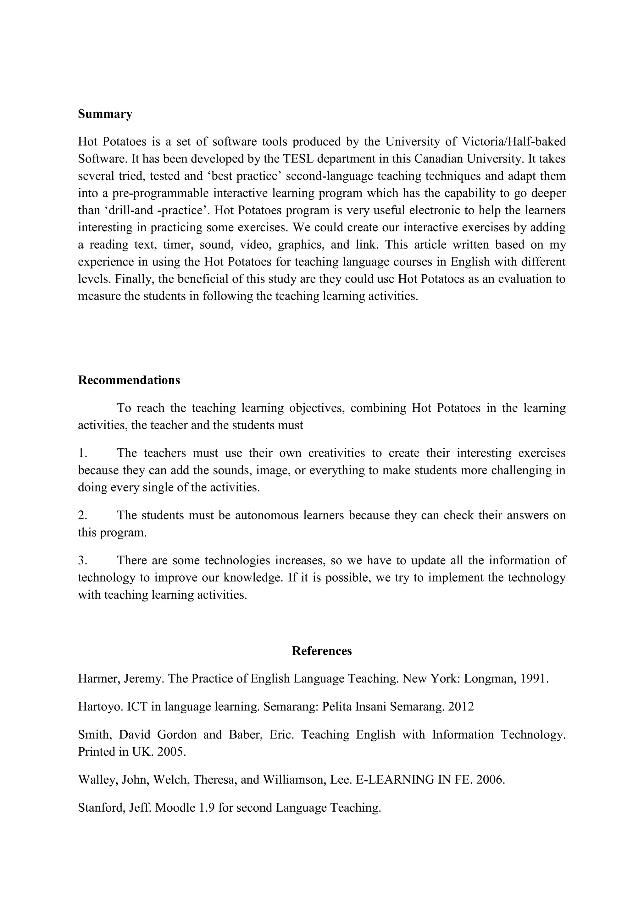 Summary
Hot Potatoes is a set of software tools produced by the University of Victoria/Half-baked
Software. It has been developed by the TESL department in this Canadian University. It takes
several tried, tested and „best practice‟ second-language teaching techniques and adapt them
into a pre-programmable interactive learning program which has the capability to go deeper
than „drill-and -practice‟. Hot Potatoes program is very useful electronic to help the learners
interesting in practicing some exercises. We could create our interactive exercises by adding
a reading text, timer, sound, video, graphics, and link. This article written based on my
experience in using the Hot Potatoes for teaching language courses in English with different
levels. Finally, the beneficial of this study are they could use Hot Potatoes as an evaluation to
measure the students in following the teaching learning activities.

Recommendations
To reach the teaching learning objectives, combining Hot Potatoes in the learning
activities, the teacher and the students must
1.
The teachers must use their own creativities to create their interesting exercises
because they can add the sounds, image, or everything to make students more challenging in
doing every single of the activities.
2.
The students must be autonomous learners because they can check their answers on
this program.
3.
There are some technologies increases, so we have to update all the information of
technology to improve our knowledge. If it is possible, we try to implement the technology
with teaching learning activities.

References
Harmer, Jeremy. The Practice of English Language Teaching. New York: Longman, 1991.
Hartoyo. ICT in language learning. Semarang: Pelita Insani Semarang. 2012
Smith, David Gordon and Baber, Eric. Teaching English with Information Technology.
Printed in UK. 2005.
Walley, John, Welch, Theresa, and Williamson, Lee. E-LEARNING IN FE. 2006.
Stanford, Jeff. Moodle 1.9 for second Language Teaching.

 
