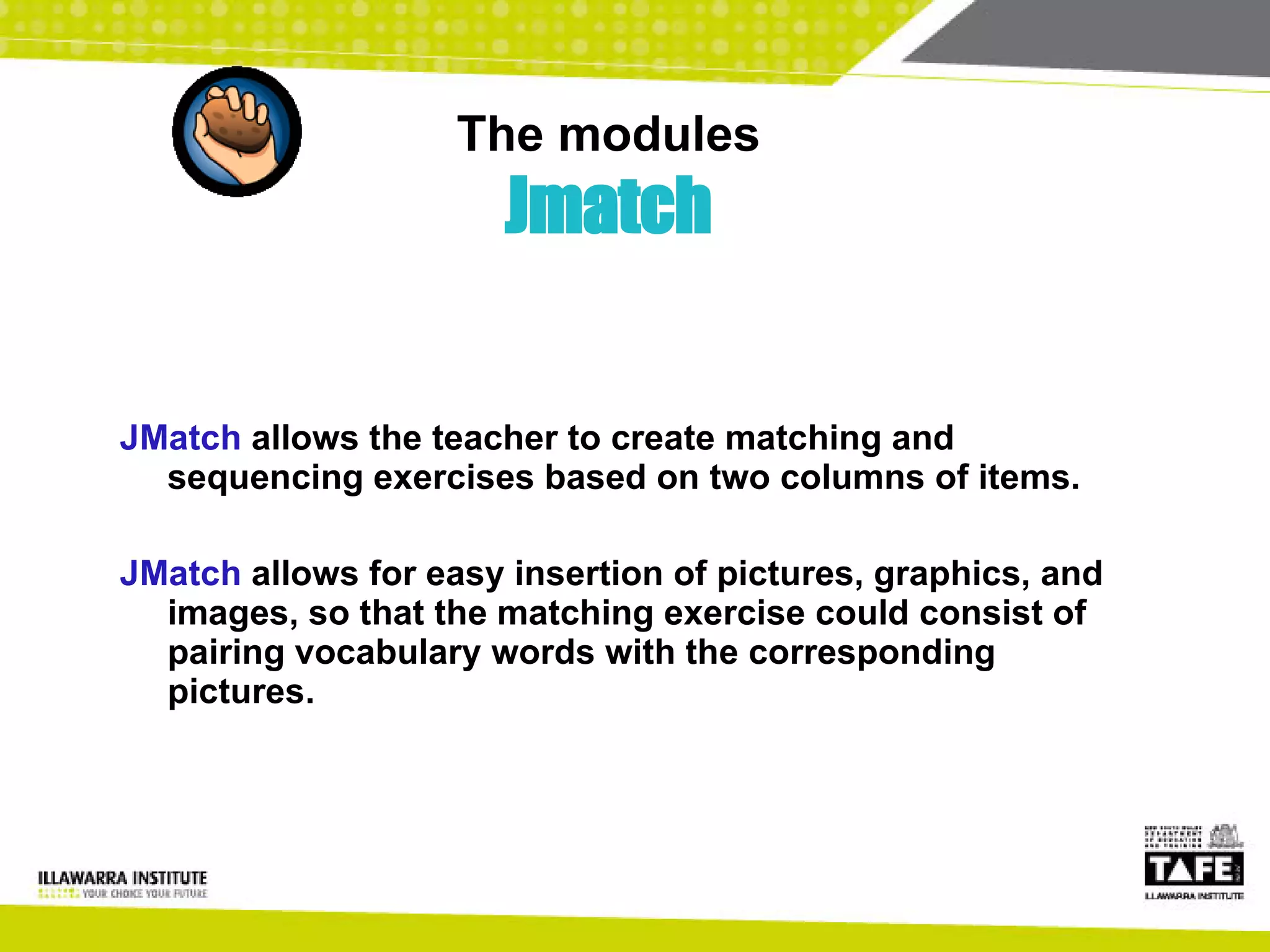 The modules Jmatch JMatch  allows the teacher to create matching and sequencing exercises based on two columns of items. JMatch  allows for easy insertion of pictures, graphics, and images, so that the matching exercise could consist of pairing vocabulary words with the corresponding pictures. 