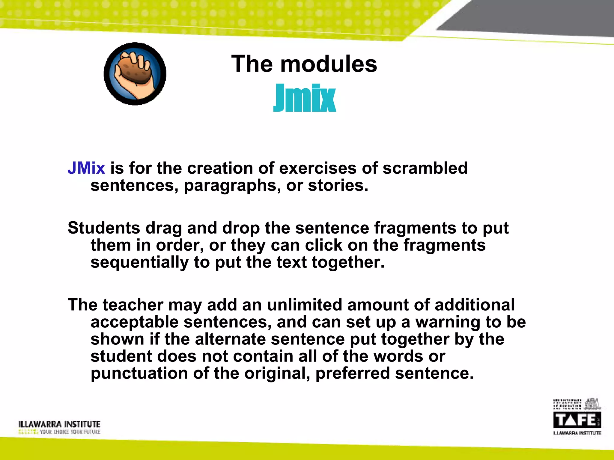 The modules Jmix JMix  is for the creation of exercises of scrambled sentences, paragraphs, or stories. Students drag and drop the sentence fragments to put them in order, or they can click on the fragments sequentially to put the text together.  The teacher may add an unlimited amount of additional acceptable sentences, and can set up a warning to be shown if the alternate sentence put together by the student does not contain all of the words or punctuation of the original, preferred sentence. 