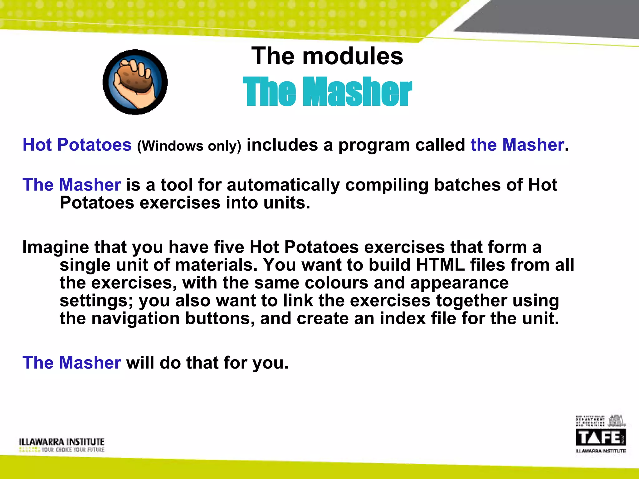 The modules The Masher Hot Potatoes   (Windows only)  includes a program called  the Masher .  The Masher  is a tool for automatically compiling batches of Hot Potatoes exercises into units.  Imagine that you have five Hot Potatoes exercises that form a single unit of materials. You want to build HTML files from all the exercises, with the same colours and appearance settings; you also want to link the exercises together using the navigation buttons, and create an index file for the unit.  The Masher  will do that for you.   