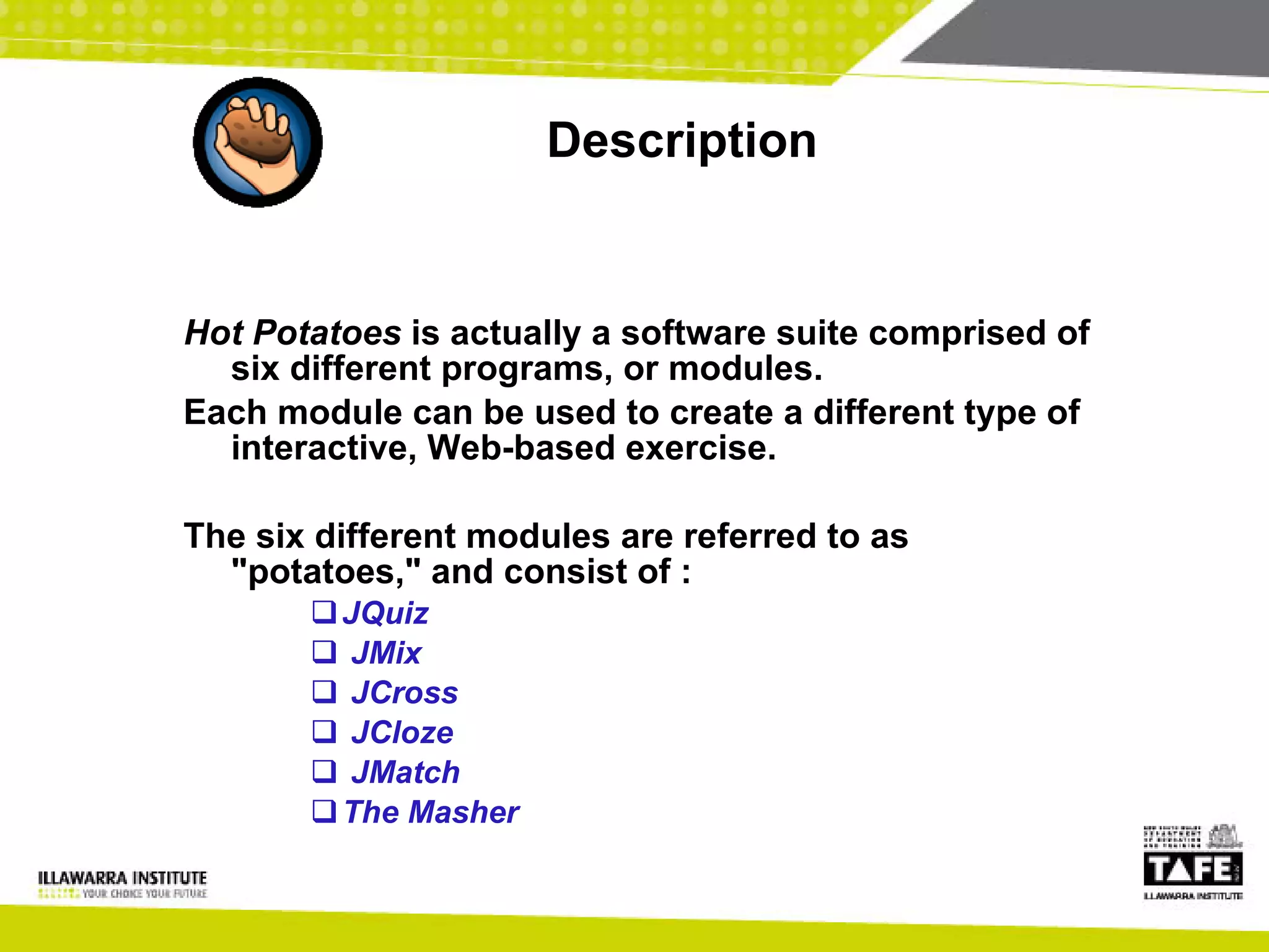 Description Hot Potatoes  is actually a software suite comprised of six different programs, or modules. Each module can be used to create a different type of interactive, Web-based exercise.  The six different modules are referred to as "potatoes," and consist of : JQuiz JMix JCross JCloze JMatch  The Masher 