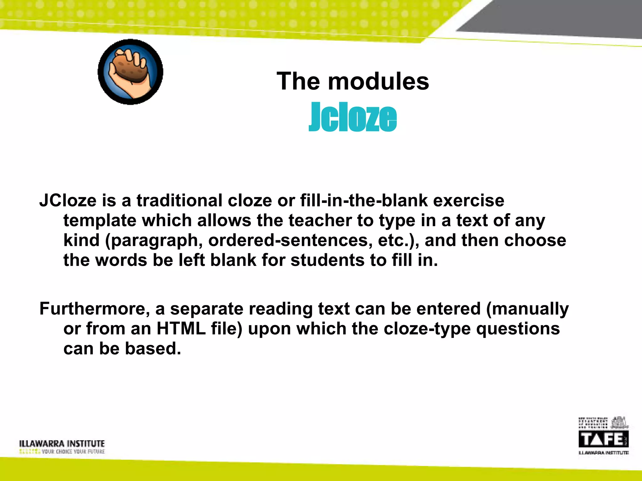 The modules Jcloze JCloze is a traditional cloze or fill-in-the-blank exercise template which allows the teacher to type in a text of any kind (paragraph, ordered-sentences, etc.), and then choose the words be left blank for students to fill in.  Furthermore, a separate reading text can be entered (manually or from an HTML file) upon which the cloze-type questions can be based. 