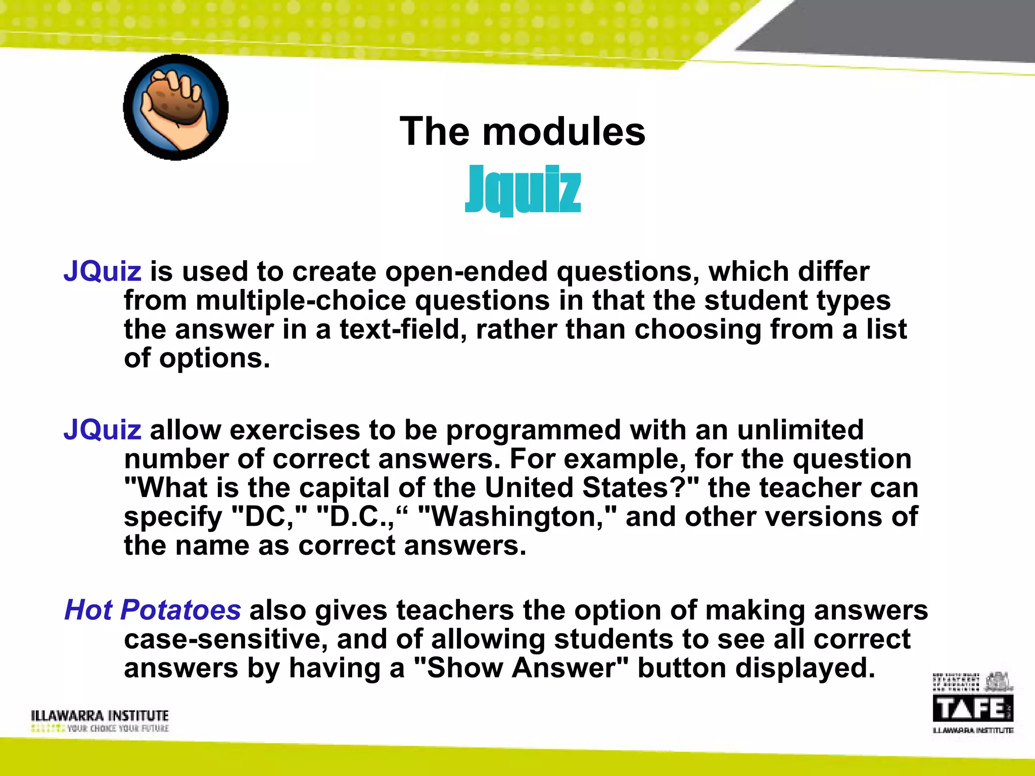 The modules Jquiz JQuiz  is used to create open-ended questions, which differ from multiple-choice questions in that the student types the answer in a text-field, rather than choosing from a list of options.  JQuiz  allow exercises to be programmed with an unlimited number of correct answers. For example, for the question "What is the capital of the United States?" the teacher can specify "DC," "D.C.,“ "Washington," and other versions of the name as correct answers.  Hot Potatoes   also gives teachers the option of making answers case-sensitive, and of allowing students to see all correct answers by having a "Show Answer" button displayed. 