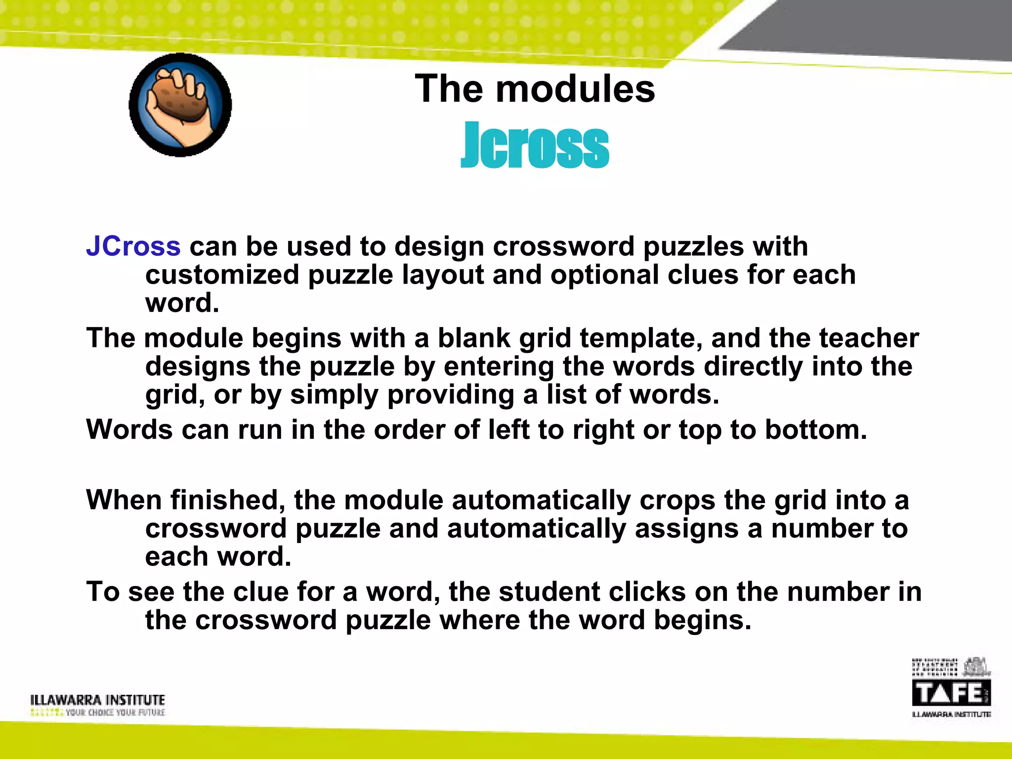 The modules Jcross JCross  can be used to design crossword puzzles with customized puzzle layout and optional clues for each word.  The module begins with a blank grid template, and the teacher designs the puzzle by entering the words directly into the grid, or by simply providing a list of words.  Words can run in the order of left to right or top to bottom.  When finished, the module automatically crops the grid into a crossword puzzle and automatically assigns a number to each word.  To see the clue for a word, the student clicks on the number in the crossword puzzle where the word begins. 