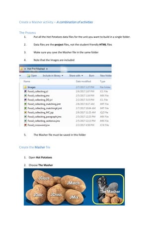 Create a Masher activity – A combination of activities
The Process
1. Put all the Hot Potatoes data files for the unit you want to build in a single folder.
2. Data files are the project files, not the student friendly HTML files
3. Make sure you save the Masher file in the same folder
4. Note that the Images are included
5. The Masher file must be saved in this folder
Create the Masher file
1. Open Hot Potatoes
2. Choose The Masher
 