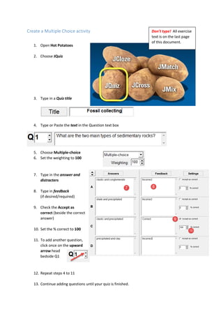 Create a Multiple Choice activity
1. Open Hot Potatoes
2. Choose JQuiz
3. Type in a Quiz title
4. Type or Paste the text in the Question text box
5. Choose Multiple-choice
6. Set the weighting to 100
7. Type in the answer and
distracters
8. Type in feedback
(if desired/required)
9. Check the Accept as
correct (beside the correct
answer)
10. Set the % correct to 100
11. To add another question,
click once on the upward
arrow head
bedside Q1
12. Repeat steps 4 to 11
13. Continue adding questions until your quiz is finished.
Don’t type! All exercise
text is on the last page
of this document.
 
