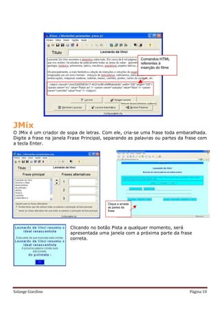 JMix
O JMix é um criador de sopa de letras. Com ele, cria-se uma frase toda embaralhada.
Digite a frase na janela Frase Principal, separando as palavras ou partes da frase com
a tecla Enter.




                         Clicando no botão Pista a qualquer momento, será
                         apresentada uma janela com a próxima parte da frase
                         correta.




Solange Giardino                                                              Página 10
 