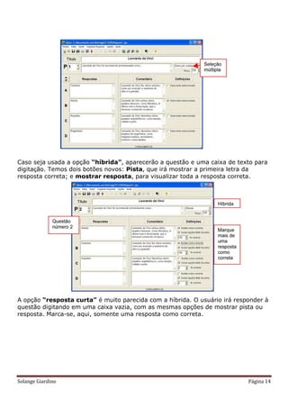 Caso seja usada a opção “híbrida”, aparecerão a questão e uma caixa de texto para
digitação. Temos dois botões novos: Pista, que irá mostrar a primeira letra da
resposta correta; e mostrar resposta, para visualizar toda a resposta correta.




A opção “resposta curta” é muito parecida com a híbrida. O usuário irá responder à
questão digitando em uma caixa vazia, com as mesmas opções de mostrar pista ou
resposta. Marca-se, aqui, somente uma resposta como correta.




Solange Giardino                                                           Página 14
 