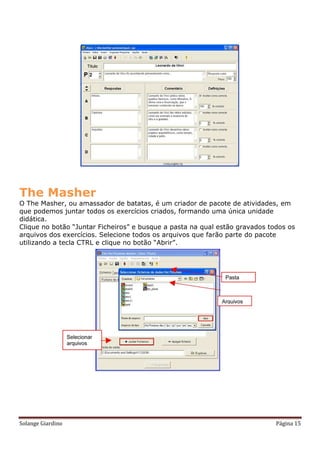 The Masher
O The Masher, ou amassador de batatas, é um criador de pacote de atividades, em
que podemos juntar todos os exercícios criados, formando uma única unidade
didática.
Clique no botão “Juntar Ficheiros” e busque a pasta na qual estão gravados todos os
arquivos dos exercícios. Selecione todos os arquivos que farão parte do pacote
utilizando a tecla CTRL e clique no botão “Abrir”.




Solange Giardino                                                             Página 15
 