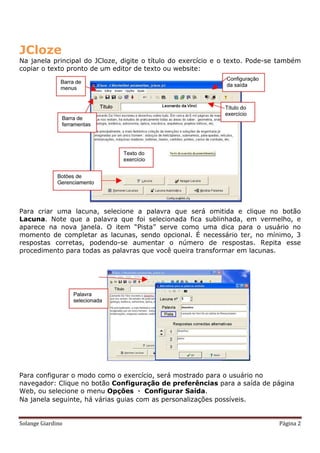 JCloze
Na janela principal do JCloze, digite o título do exercício e o texto. Pode-se também
copiar o texto pronto de um editor de texto ou website:




Para criar uma lacuna, selecione a palavra que será omitida e clique no botão
Lacuna. Note que a palavra que foi selecionada fica sublinhada, em vermelho, e
aparece na nova janela. O item “Pista” serve como uma dica para o usuário no
momento de completar as lacunas, sendo opcional. É necessário ter, no mínimo, 3
respostas corretas, podendo-se aumentar o número de respostas. Repita esse
procedimento para todas as palavras que você queira transformar em lacunas.




Para configurar o modo como o exercício, será mostrado para o usuário no
navegador: Clique no botão Configuração de preferências para a saída de página
Web, ou selecione o menu Opções  Configurar Saída.
Na janela seguinte, há várias guias com as personalizações possíveis.


Solange Giardino                                                              Página 2
 