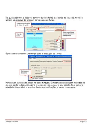 Na guia Aspecto, é possível definir o tipo de fonte e as cores de seu site. Pode-se
utilizar um arquivo de imagem como plano de fundo.




É possível estabelecer um tempo para a execução da tarefa:




Para salvar a atividade, clicar no ícone Gravar. É importante que sejam inseridas na
mesma pasta todas as imagens e sons que vão compor o seu pacote. Para editar a
atividade, basta abrir o arquivo, fazer as modificações e salvar novamente.




Solange Giardino                                                                Página 4
 