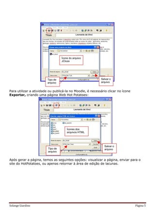 Para utilizar a atividade ou publicá-la no Moodle, é necessário clicar no ícone
Exportar, criando uma página Web Hot Potatoes:




Após gerar a página, temos as seguintes opções: visualizar a página, enviar para o
site do HotPotatoes, ou apenas retornar à área de edição de lacunas.




Solange Giardino                                                                  Página 5
 
