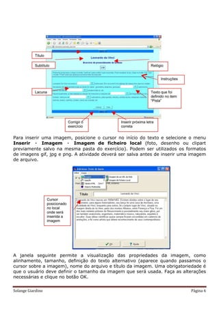 Para inserir uma imagem, posicione o cursor no início do texto e selecione o menu
Inserir  Imagem  Imagem de ficheiro local (foto, desenho ou clipart
previamente salvo na mesma pasta do exercício). Podem ser utilizados os formatos
de imagens gif, jpg e png. A atividade deverá ser salva antes de inserir uma imagem
de arquivo.




A janela seguinte permite a visualização das propriedades da imagem, como
alinhamento, tamanho, definição do texto alternativo (aparece quando passamos o
cursor sobre a imagem), nome do arquivo e título da imagem. Uma obrigatoriedade é
que o usuário deve definir o tamanho da imagem que será usada. Faça as alterações
necessárias e clique no botão OK.


Solange Giardino                                                            Página 6
 