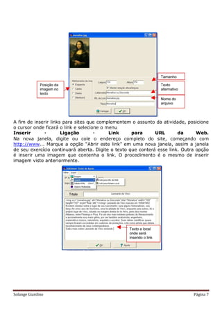 A fim de inserir links para sites que complementem o assunto da atividade, posicione
o cursor onde ficará o link e selecione o menu
Inserir              Ligação             Link     para      URL       da      Web.
Na nova janela, digite ou cole o endereço completo do site, começando com
http://www... Marque a opção “Abrir este link” em uma nova janela, assim a janela
de seu exercício continuará aberta. Digite o texto que conterá esse link. Outra opção
é inserir uma imagem que contenha o link. O procedimento é o mesmo de inserir
imagem visto anteriormente.




Solange Giardino                                                              Página 7
 