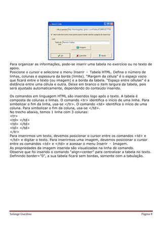 Para organizar as informações, pode-se inserir uma tabela no exercício ou no texto de
apoio.
Posicione o cursor e selecione o menu Inserir  Tabela HTML. Defina o número de
linhas, colunas e espessura da borda (limite). “Margem da célula” é o espaço vazio
que ficará entre o texto (ou imagem) e a borda da tabela. “Espaço entre células” é a
distância entre uma célula e outra. Deixe em branco o item largura da tabela, pois
será ajustado automaticamente, dependendo do conteúdo inserido.

Os comandos em linguagem HTML são inseridos logo após o texto. A tabela é
composta de colunas e linhas. O comando <tr> identifica o início de uma linha. Para
simbolizar o fim da linha, usa-se </tr>. O comando <td> identifica o início de uma
coluna. Para simbolizar o fim da coluna, usa-se </td>.
No trecho abaixo, temos 1 linha com 3 colunas:
<tr>
<td> </td>
<td> </td>
<td> </td>
</tr>
Para inserirmos um texto, devemos posicionar o cursor entre os comandos <td> e
</td> e digitar o texto. Para inserirmos uma imagem, devemos posicionar o cursor
entre os comandos <td> e </td> e acessar o menu Inserir  Imagem.
As propriedades da imagem inserida são visualizadas na linha de comando.
Observe que foi inserido o comando “align=center” para centralizar a tabela no texto.
Definindo border=”0”, a sua tabela ficará sem bordas, somente com a tabulação.




Solange Giardino                                                               Página 8
 