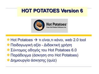 HOT POTATOES Version 6HOT POTATOES Version 6
Hot Potatoes  τι είναι,τι κάνει, web 2.0 tool
Παιδαγωγική αξία - Διδακτική χρήση
Σύντομος οδηγός του Hot Potatoes 6.0
Παράδειγμα (άσκηση στο Hot Potatoes)
Δημιουργία άσκησης (quiz)
 