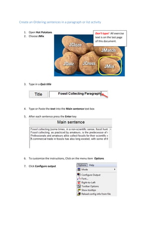 Create an Ordering sentences in a paragraph or list activity
1. Open Hot Potatoes
2. Choose JMix
3. Type in a Quiz title
4. Type or Paste the text into the Main sentence text box
5. After each sentence press the Enter key
6. To customize the instructions, Click on the menu item Options
7. Click Configure output
Don’t type! All exercise
text is on the last page
of this document.
 