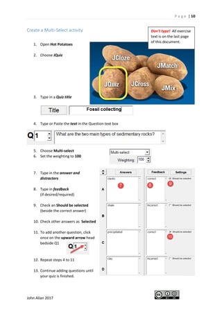 P a g e | 10
John Allan 2017
Create a Multi-Select activity
1. Open Hot Potatoes
2. Choose JQuiz
3. Type in a Quiz title
4. Type or Paste the text in the Question text box
5. Choose Multi-select
6. Set the weighting to 100
7. Type in the answer and
distracters
8. Type in feedback
(if desired/required)
9. Check an Should be selected
(beside the correct answer)
10. Check other answers as Selected
11. To add another question, click
once on the upward arrow head
bedside Q1
12. Repeat steps 4 to 11
13. Continue adding questions until
your quiz is finished.
Don’t type! All exercise
text is on the last page
of this document.
 