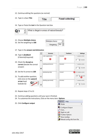 P a g e | 100
John Allan 2017
12. Continue editing the questions (as normal)
13. Type in a Quiz Title
14. Type or Paste the text in the Question text box
15. Choose Multiple-choice
16. Set the weighting to 100
17. Type in the answer and distracters
18. Type in feedback
(if desired/required)
19. Check the Accept as
correct (beside the correct
answer)
20. Set the % correct to 100
21. To add another question,
click once on the upward
arrow head
bedside Q1
22. Repeat steps 17 to 21
23. Continue adding questions until your quiz is finished.
24. To customize the instructions, Click on the menu item Options
25. Click Configure output
 